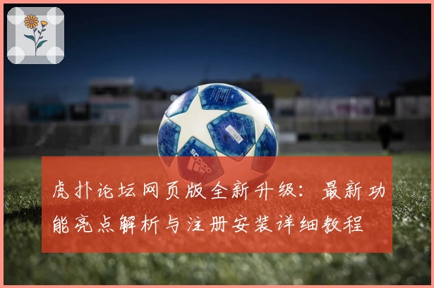 虎扑论坛网页版全新升级：最新功能亮点解析与注册安装详细教程