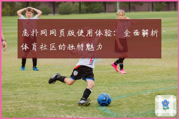 虎扑网网页版使用体验：全面解析体育社区的独特魅力