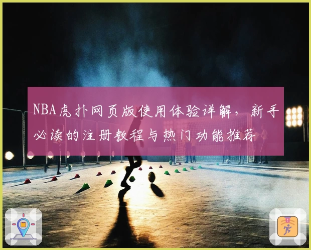 NBA虎扑网页版使用体验详解，新手必读的注册教程与热门功能推荐