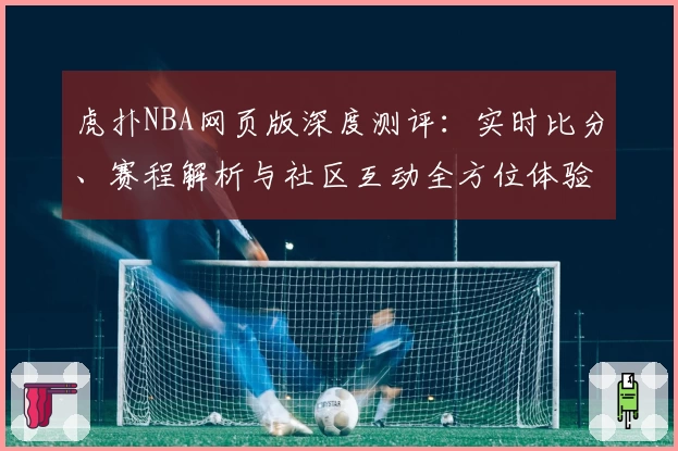 虎扑NBA网页版深度测评：实时比分、赛程解析与社区互动全方位体验