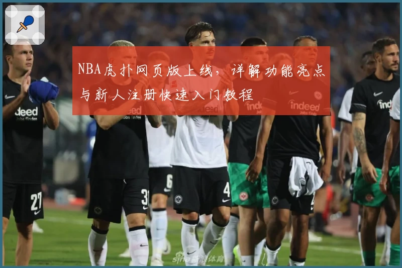 NBA虎扑网页版上线，详解功能亮点与新人注册快速入门教程