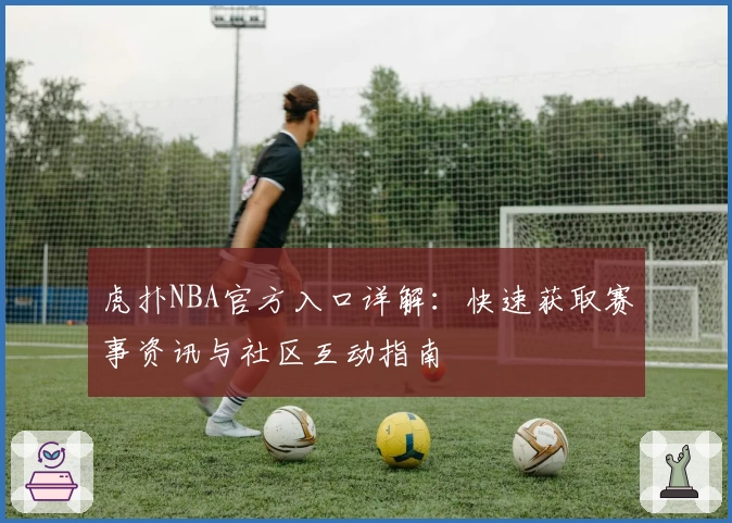虎扑NBA官方入口详解：快速获取赛事资讯与社区互动指南
