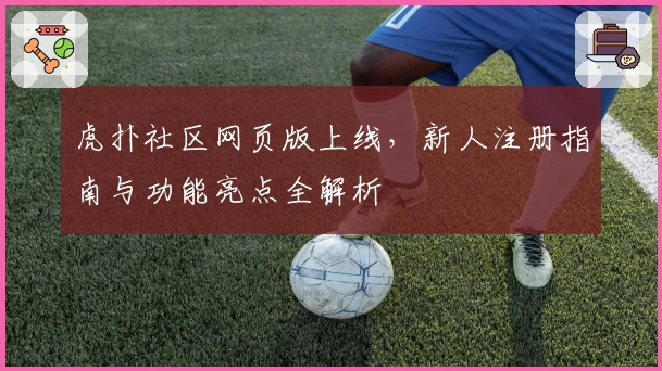 虎扑社区网页版上线，新人注册指南与功能亮点全解析