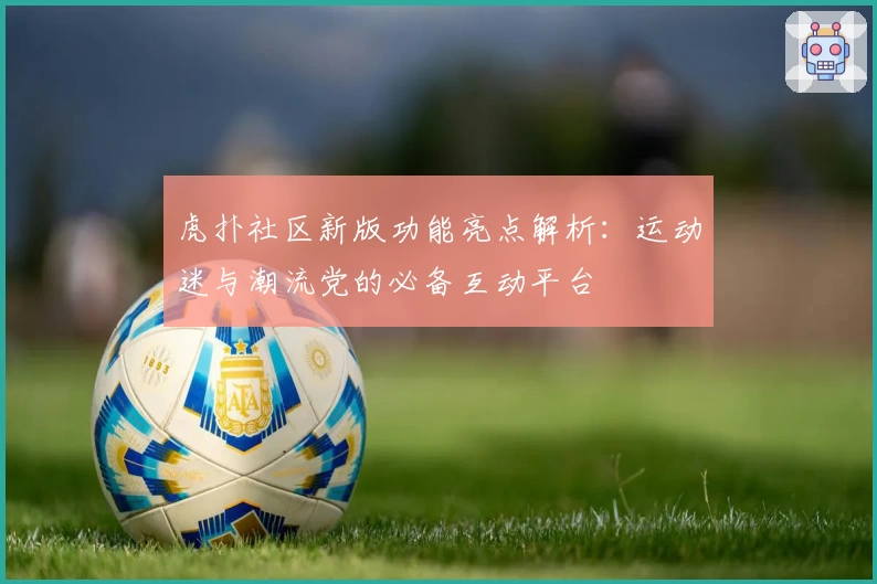 虎扑社区新版功能亮点解析：运动迷与潮流党的必备互动平台