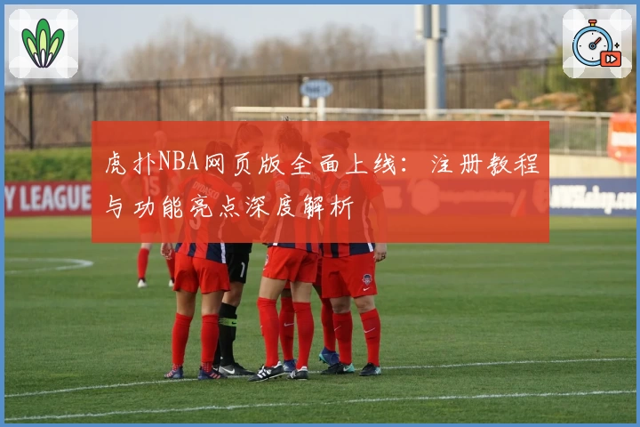 虎扑NBA网页版全面上线：注册教程与功能亮点深度解析