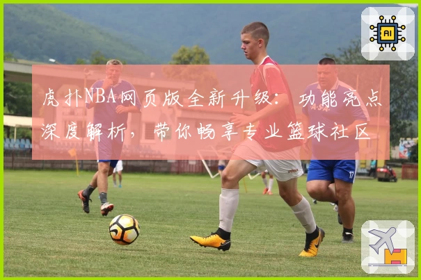 虎扑NBA网页版全新升级:功能亮点深度解析,带你畅享专业篮球社区体验