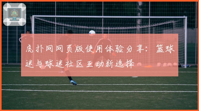虎扑网网页版使用体验分享：篮球迷与球迷社区互动新选择