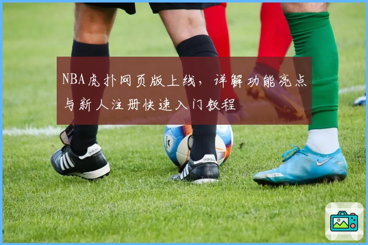 NBA虎扑网页版上线，详解功能亮点与新人注册快速入门教程
