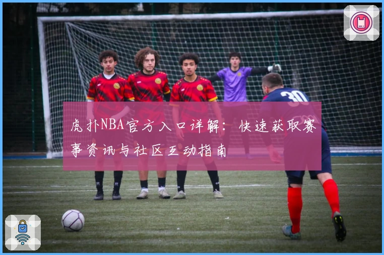 虎扑NBA官方入口详解：快速获取赛事资讯与社区互动指南