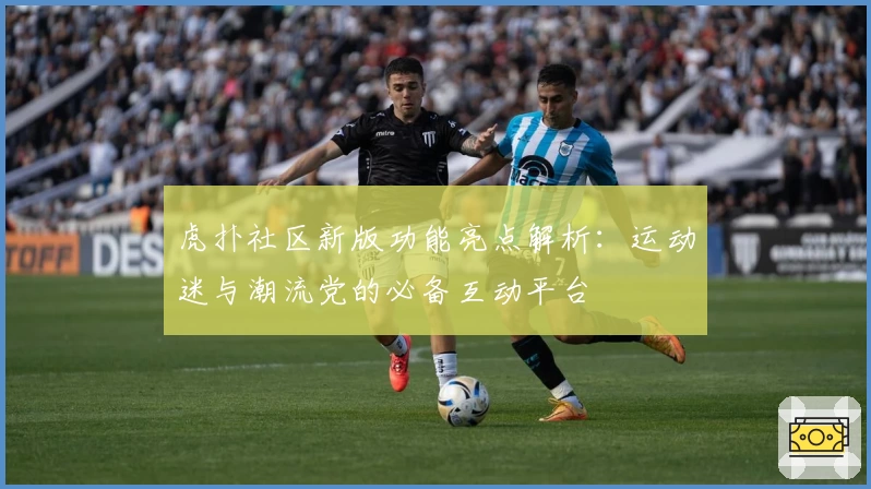 虎扑社区新版功能亮点解析：运动迷与潮流党的必备互动平台