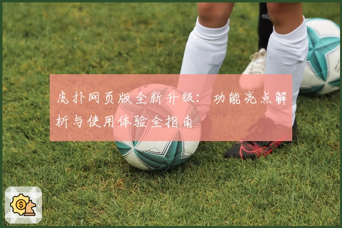 虎扑网页版全新升级：功能亮点解析与使用体验全指南