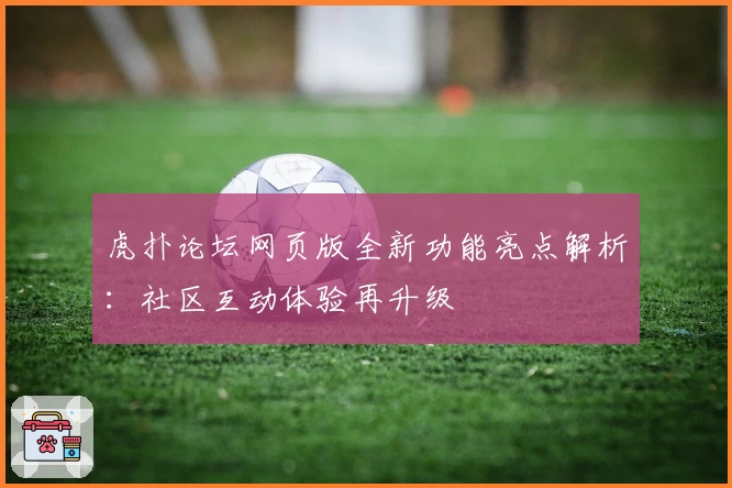 虎扑论坛网页版全新功能亮点解析：社区互动体验再升级
