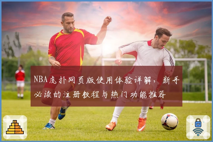 NBA虎扑网页版使用体验详解，新手必读的注册教程与热门功能推荐