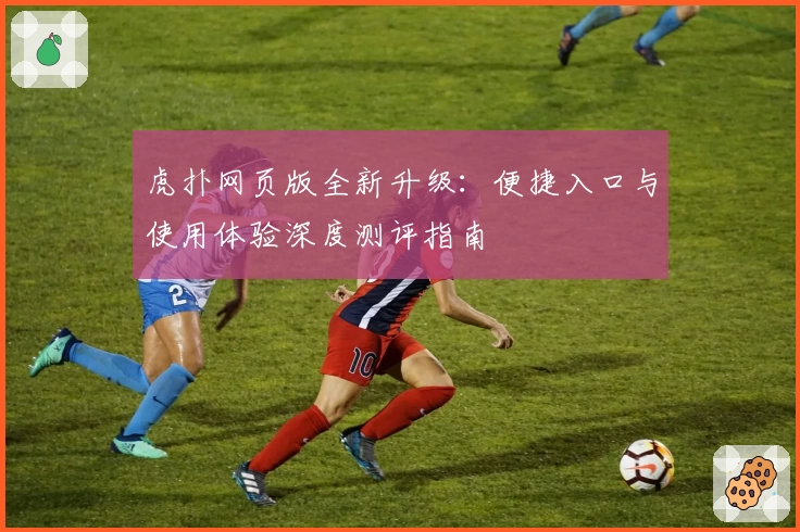 虎扑网页版全新升级：便捷入口与使用体验深度测评指南