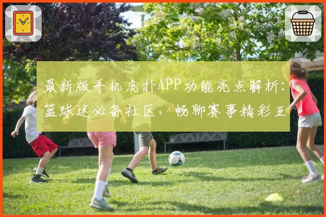 最新版手机虎扑APP功能亮点解析：篮球迷必备社区，畅聊赛事精彩互动详解