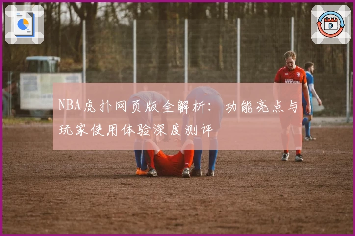 NBA虎扑网页版全解析：功能亮点与玩家使用体验深度测评