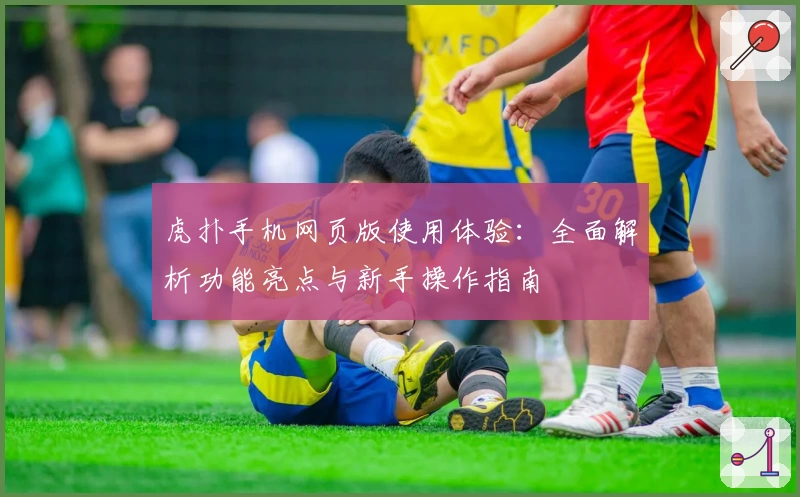 虎扑手机网页版使用体验：全面解析功能亮点与新手操作指南