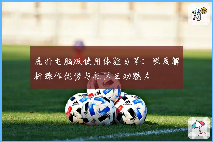 虎扑电脑版使用体验分享：深度解析操作优势与社区互动魅力