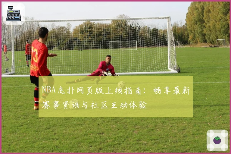 NBA虎扑网页版上线指南：畅享最新赛事资讯与社区互动体验