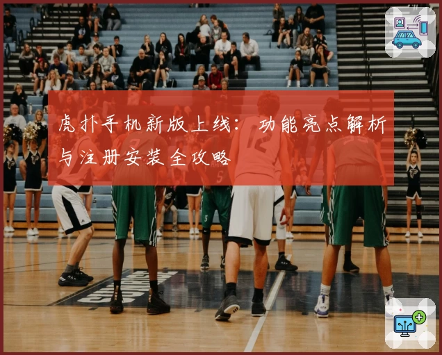 虎扑手机新版上线：功能亮点解析与注册安装全攻略